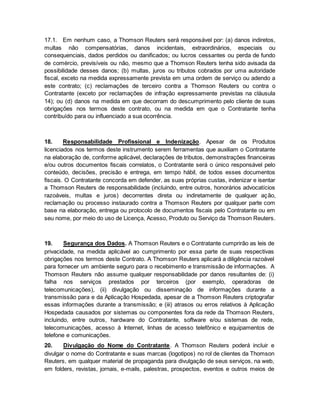 17.1. Em nenhum caso, a Thomson Reuters será responsável por: (a) danos indiretos, 
multas não compensatórias, danos incidentais, extraordinários, especiais ou 
consequenciais, dados perdidos ou danificados; ou lucros cessantes ou perda de fundo 
de comércio, previsíveis ou não, mesmo que a Thomson Reuters tenha sido avisada da 
possibilidade desses danos; (b) multas, juros ou tributos cobrados por uma autoridade 
fiscal, exceto na medida expressamente prevista em uma ordem de serviço ou adendo a 
este contrato; (c) reclamações de terceiro contra a Thomson Reuters ou contra o 
Contratante (exceto por reclamações de infração expressamente previstas na cláusula 
14); ou (d) danos na medida em que decorram do descumprimento pelo cliente de suas 
obrigações nos termos deste contrato, ou na medida em que o Contratante tenha 
contribuído para ou influenciado a sua ocorrência. 
18. Responsabilidade Profissional e Indenização. Apesar de os Produtos 
licenciados nos termos deste instrumento serem ferramentas que auxiliam o Contratante 
na elaboração de, conforme aplicável, declarações de tributos, demonstrações financeiras 
e/ou outros documentos fiscais correlatos, o Contratante será o único responsável pelo 
conteúdo, decisões, precisão e entrega, em tempo hábil, de todos esses documentos 
fiscais. O Contratante concorda em defender, as suas próprias custas, indenizar e isentar 
a Thomson Reuters de responsabilidade (incluindo, entre outros, honorários advocatícios 
razoáveis, multas e juros) decorrentes direta ou indiretamente de qualquer ação, 
reclamação ou processo instaurado contra a Thomson Reuters por qualquer parte com 
base na elaboração, entrega ou protocolo de documentos fiscais pelo Contratante ou em 
seu nome, por meio do uso de Licença, Acesso, Produto ou Serviço da Thomson Reuters. 
19. Segurança dos Dados. A Thomson Reuters e o Contratante cumprirão as leis de 
privacidade, na medida aplicável ao cumprimento por essa parte de suas respectivas 
obrigações nos termos deste Contrato. A Thomson Reuters aplicará a diligência razoável 
para fornecer um ambiente seguro para o recebimento e transmissão de informações. A 
Thomson Reuters não assume qualquer responsabilidade por danos resultantes de: (i) 
falha nos serviços prestados por terceiros (por exemplo, operadoras de 
telecomunicações), (ii) divulgação ou disseminação de informações durante a 
transmissão para e da Aplicação Hospedada, apesar de a Thomson Reuters criptografar 
essas informações durante a transmissão; e (iii) atrasos ou erros relativos à Aplicação 
Hospedada causados por sistemas ou componentes fora da rede da Thomson Reuters, 
incluindo, entre outros, hardware do Contratante, software e/ou sistemas de rede, 
telecomunicações, acesso à Internet, linhas de acesso telefônico e equipamentos de 
telefone e comunicações. 
20. Divulgação do Nome do Contratante. A Thomson Reuters poderá incluir e 
divulgar o nome do Contratante e suas marcas (logotipos) no rol de clientes da Thomson 
Reuters, em qualquer material de propaganda para divulgação de seus serviços, na web, 
em folders, revistas, jornais, e-mails, palestras, prospectos, eventos e outros meios de 
 