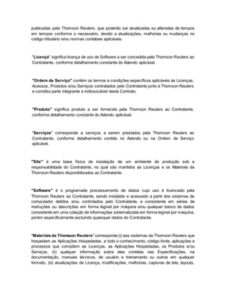 publicadas pela Thomson Reuters, que poderão ser atualizadas ou alteradas de tempos 
em tempos conforme o necessário, devido a atualizações, melhorias ou mudanças no 
código tributário e/ou normas contábeis aplicáveis. 
"Licença" significa licença de uso de Software a ser concedida pela Thomson Reuters ao 
Contratante, conforme detalhamento constante do Adendo aplicável. 
"Ordem de Serviço" contém os termos e condições específicos aplicáveis às Licenças, 
Acessos, Produtos e/ou Serviços contratados pelo Contratante junto à Thomson Reuters 
e constitui parte integrante e indissociável deste Contrato. 
"Produto" significa produto a ser fornecido pela Thomson Reuters ao Contratante, 
conforme detalhamento constante do Adendo aplicável. 
"Serviços" corresponde a serviços a serem prestados pela Thomson Reuters ao 
Contratante, conforme detalhamento contido no Adendo ou na Ordem de Serviço 
aplicável. 
"Site" é uma base física de instalação de um ambiente de produção sob a 
responsabilidade do Contratante, no qual são mantidos as Licenças e os Materiais da 
Thomson Reuters disponibilizados ao Contratante. 
"Software" é o programade processamento de dados cujo uso é licenciado pela 
Thomson Reuters ao Contratante, sendo instalado e acessado a partir dos sistemas de 
computador detidos e/ou controlados pelo Contratante, e consistente em séries de 
instruções ou descrições em forma legível por máquina e/ou qualquer banco de dados 
consistente em uma coleção de informações sistematizada em forma legível por máquina, 
porém especificamente excluindo quaisquer dados do Contratante. 
"Materiais da Thomson Reuters" corresponde (i) aos sistemas da Thomson Reuters que 
hospedam as Aplicações Hospedadas, e todo o conhecimento, código-fonte, aplicações e 
processos que compõem as Licenças, as Aplicações Hospedadas, os Produtos e/ou 
Serviços, (ii) qualquer informação sobre eles contidas nas Especificações, na 
documentação, manuais técnicos, de usuário e treinamento ou outros em qualquer 
formato, (iii) atualizações de Licença, modificações, melhorias, capturas de tela, layouts, 
 