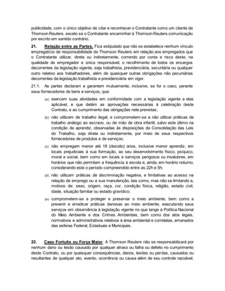 publicidade, com o único objetivo de citar e reconhecer o Contratante como um cliente da 
Thomson Reuters, exceto se o Contratante encaminhar à Thomson Reuters comunicação 
por escrito em sentido contrário. 
21. Relação entre as Partes. Fica estipulado que não se estabelece nenhum vínculo 
empregatício de responsabilidade da Thomson Reuters em relação aos empregados que 
o Contratante utilizar, direta ou indiretamente, correndo por conta e risco deste, na 
qualidade de empregador e única responsável, o recolhimento de todos os encargos 
decorrentes da legislação vigente, seja trabalhista, previdenciária, securitária ou qualquer 
outro relativo aos trabalhadores, além de quaisquer outras obrigações não pecuniárias 
decorrentes da legislação trabalhista e previdenciária em vigor. 
21.1. As partes declaram e garantem mutuamente, inclusive, se for o caso, perante 
seus fornecedores de bens e serviços, que: 
(a) exercem suas atividades em conformidade com a legislação vigente a elas 
aplicável, e que detém as aprovações necessárias à celebração deste 
Contrato, e ao cumprimento das obrigações nele previstas; 
(b) não utilizam de trabalho ilegal, e comprometem-se a não utilizar práticas de 
trabalho análogo ao escravo, ou de mão de obra infantil, salvo este último na 
condição de aprendiz, observadas às disposições da Consolidação das Leis 
do Trabalho, seja direta ou indiretamente, por meio de seus respectivos 
fornecedores de produtos e de serviços; 
(c) não empregam menor até 18 (dezoito) anos, inclusive menor aprendiz, em 
locais prejudiciais à sua formação, ao seu desenvolvimento físico, psíquico, 
moral e social, bem como em locais e serviços perigosos ou insalubres, em 
horários que não permitam a frequência à escola e, ainda, em horário noturno, 
considerando este o período compreendido entre as 22h e 5h; 
(d) não utilizam práticas de discriminação negativa, e limitativas ao acesso na 
relação de emprego ou a sua manutenção, tais como, mas não se limitando a, 
motivos de: sexo, origem, raça, cor, condição física, religião, estado civil, 
idade, situação familiar ou estado gravídico; 
(e) comprometem-se a proteger e preservar o meio ambiente, bem como a 
prevenir e erradicar práticas danosas ao meio ambiente, executando seus 
serviços em observância à legislação vigente no que tange à Política Nacional 
do Meio Ambiente e dos Crimes Ambientais, bem como dos atos legais, 
normativos e administrativos relativos à área ambiental e correlatas, emanados 
das esferas Federal, Estaduais e Municipais. 
22. Caso Fortuito ou Força Maior. A Thomson Reuters não se responsabilizará por 
nenhum dano ou lesão causado por qualquer atraso ou falha ou defeito no cumprimento 
deste Contrato, ou por quaisquer consequências, danos, lesões ou perdas, causados ou 
resultantes de qualquer ato, evento, ocorrência ou causa além de seu controle razoável, 
 