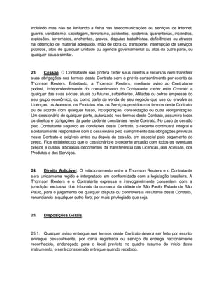 incluindo mas não se limitando a falha nas telecomunicações ou serviços de Internet, 
guerra, vandalismo, sabotagem, terrorismo, acidentes, epidemia, quarentenas, incêndios, 
explosões, terremotos, enchentes, greves, disputas trabalhistas, deficiências ou atrasos 
na obtenção de material adequado, mão de obra ou transporte, interrupção de serviços 
públicos, atos de qualquer unidade ou agência governamental ou atos da outra parte, ou 
qualquer causa similar. 
23. Cessão. O Contratante não poderá ceder seus direitos e recursos nem transferir 
suas obrigações nos termos deste Contrato sem o prévio consentimento por escrito da 
Thomson Reuters. Entretanto, a Thomson Reuters, mediante aviso ao Contratante 
poderá, independentemente do consentimento do Contratante, ceder este Contrato a 
qualquer das suas sócias, atuais ou futuras, subsidiarias, Afiliadas ou outras empresas do 
seu grupo econômico, ou como parte da venda de seu negócio que use ou envolva as 
Licenças, os Acessos, os Produtos e/ou os Serviços providos nos termos deste Contrato, 
ou de acordo com qualquer fusão, incorporação, consolidação ou outra reorganização. 
Um cessionário de qualquer parte, autorizado nos termos deste Contrato, assumirá todos 
os direitos e obrigações da parte cedente constantes neste Contrato. No caso de cessão 
pelo Contratante segundo as condições deste Contrato, o cedente continuará integral e 
solidariamente responsável com o cessionário pelo cumprimento das obrigações previstas 
neste Contrato e exigíveis antes ou depois da cessão, em especial pelo pagamento do 
preço. Fica estabelecido que o cessionário e o cedente arcarão com todos os eventuais 
preços e custos adicionais decorrentes da transferência das Licenças, dos Acessos, dos 
Produtos e dos Serviços. 
24. Direito Aplicável. O relacionamento entre a Thomson Reuters e o Contratante 
será unicamente regido e interpretado em conformidade com a legislação brasileira. A 
Thomson Reuters e o Contratante expressa e irrevogavelmente consentem com a 
jurisdição exclusiva dos tribunais da comarca da cidade de São Paulo, Estado de São 
Paulo, para o julgamento de qualquer disputa ou controvérsia resultante deste Contrato, 
renunciando a qualquer outro foro, por mais privilegiado que seja. 
25. Disposições Gerais. 
25.1. Qualquer aviso entregue nos termos deste Contrato deverá ser feito por escrito, 
entregue pessoalmente, por carta registrada ou serviço de entrega nacionalmente 
reconhecido, endereçado para o local previsto no quadro resumo do início deste 
instrumento, e será considerado entregue quando recebido. 
 