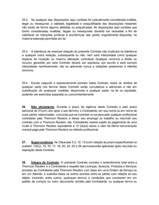 25.2. Se qualquer das disposições aqui contidas for judicialmente considerada inválida, 
ilegal ou inexequível, a validade, legalidade e exequibilidade das disposições restantes 
não serão de forma alguma afetadas ou prejudicadas. As disposições aqui contidas que 
forem consideradas inválidas, ilegais ou inexequíveis deverão ser revisadas a fim de 
satisfazer as intenções jurídicas e econômicas das partes originalmente dispostas, na 
máxima extensão permitida em lei. 
25.3. A tolerância de eventual violação do presente Contrato não implicará na tolerância 
a qualquer outra violação, subsequente ou não, nem será interpretada como qualquer 
espécie de novação ou mesmo alteração contratual. Qualquer renúncia a direito ou 
recurso garantido por este Contrato deverá ser expressa, por escrito e será sempre 
interpretada restritivamente, não se aplicando nunca a violações posteriores à referida 
renúncia. 
25.4. Exceto segundo o expressamente previsto neste Contrato, todos os direitos de 
qualquer parte nos termos deste Contrato serão cumulativos e adicionais e não em 
substituição de quaisquer medidas disponíveis a qualquer parte, na lei ou equidade, 
podendo ser exercidos separada ou concomitantemente. 
26. Não aliciamento. Durante o prazo de vigência deste Contrato e pelo prazo 
adicional de 01(um) ano após o seu término, o Contratante, em seu nome ou em nome de 
suas partes relacionadas, concorda que se contratar ou se persuadir qualquer profissional 
contratado pela Thomson Reuters a deixar seu emprego ou trabalho ou rescindir seu 
contrato com a Thomson Reuters, ele, Contratante, estará sujeito ao pagamento de uma 
multa à Thomson Reuters equivalente a 12 (doze) vezes o valor da última remuneração 
mensal paga pela Thomson Reuters ao referido profissional. 
27. Superveniência. As Cláusulas 5.3, 12, 13 (com relação ao prazo especificando no 
subitem 13(h)), 14, 16, 17, 18, 20, 24, 25 e 26 permanecerão aplicáveis após rescisão ou 
expiração deste Contrato. 
28. Íntegra do Contrato. O presente Contrato constitui o entendimento total entre a 
Thomson Reuters e o Contratante a respeito das Licenças, Acessos, Produtos e Serviços 
providos ao Contratante pela Thomson Reuters com base em uma Ordem de Serviço ou 
em um Adendo, e substitui todos os outros acordos entre as partes com relação ao seu 
objeto, incluindo, entre outros, quaisquer termos e condições que constarem em um 
pedido de compra ou outro documento emitido pelo Contratante, ou qualquer termo ou 
 