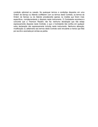 condição adicional ou casado. Se quaisquer termos e condições dispostos em uma 
Ordem de Serviço ou Adendo conflitarem com os termos deste Contrato, os termos da 
Ordem de Serviço ou do Adendo prevalecerão apenas na medida que forem mais 
específicos, complementando o disposto neste instrumento. O Contratante reconhece e 
concorda que a Thomson Reuters não fez nenhuma declaração que não esteja 
expressamente disposta neste Contrato, e que o Contratante não confiou em qualquer 
outra declaração não expressamente incluída neste instrumento. Nenhuma alteração, 
modificação ou aditamento aos termos deste Contrato será vinculante a menos que feita 
por escrito e assinada por ambas as partes. 
