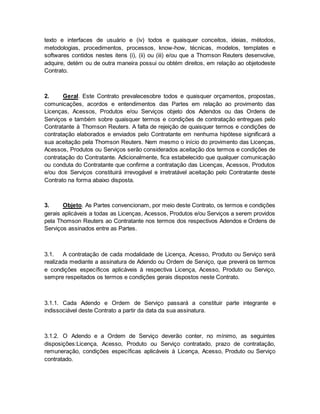 texto e interfaces de usuário e (iv) todos e quaisquer conceitos, ideias, métodos, 
metodologias, procedimentos, processos, know-how, técnicas, modelos, templates e 
softwares contidos nestes itens (i), (ii) ou (iii) e/ou que a Thomson Reuters desenvolve, 
adquire, detém ou de outra maneira possui ou obtém direitos, em relação ao objetodeste 
Contrato. 
2. Geral. Este Contrato prevalecesobre todos e quaisquer orçamentos, propostas, 
comunicações, acordos e entendimentos das Partes em relação ao provimento das 
Licenças, Acessos, Produtos e/ou Serviços objeto dos Adendos ou das Ordens de 
Serviços e também sobre quaisquer termos e condições de contratação entregues pelo 
Contratante à Thomson Reuters. A falta de rejeição de quaisquer termos e condições de 
contratação elaborados e enviados pelo Contratante em nenhuma hipótese significará a 
sua aceitação pela Thomson Reuters. Nem mesmo o início do provimento das Licenças, 
Acessos, Produtos ou Serviços serão considerados aceitação dos termos e condições de 
contratação do Contratante. Adicionalmente, fica estabelecido que qualquer comunicação 
ou conduta do Contratante que confirme a contratação das Licenças, Acessos, Produtos 
e/ou dos Serviços constituirá irrevogável e irretratável aceitação pelo Contratante deste 
Contrato na forma abaixo disposta. 
3. Objeto. As Partes convencionam, por meio deste Contrato, os termos e condições 
gerais aplicáveis a todas as Licenças, Acessos, Produtos e/ou Serviços a serem providos 
pela Thomson Reuters ao Contratante nos termos dos respectivos Adendos e Ordens de 
Serviços assinados entre as Partes. 
3.1. A contratação de cada modalidade de Licença, Acesso, Produto ou Serviço será 
realizada mediante a assinatura de Adendo ou Ordem de Serviço, que preverá os termos 
e condições específicos aplicáveis à respectiva Licença, Acesso, Produto ou Serviço, 
sempre respeitados os termos e condições gerais dispostos neste Contrato. 
3.1.1. Cada Adendo e Ordem de Serviço passará a constituir parte integrante e 
indissociável deste Contrato a partir da data da sua assinatura. 
3.1.2. O Adendo e a Ordem de Serviço deverão conter, no mínimo, as seguintes 
disposições:Licença, Acesso, Produto ou Serviço contratado, prazo de contratação, 
remuneração, condições específicas aplicáveis à Licença, Acesso, Produto ou Serviço 
contratado. 
 