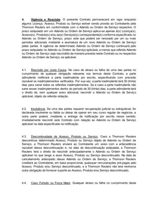 4. Vigência e Rescisão. O presente Contrato permanecerá em vigor enquanto 
alguma Licença, Acesso, Produto ou Serviço estiver sendo provido ao Contratante pela 
Thomson Reuters em conformidade com o Adendo ou Ordem de Serviço respectivo. O 
prazo estipulado em um Adendo ou Ordem de Serviço aplica-se apenas à(s) Licença(s), 
Acesso(s), Produto(s) e/ou ao(s) Serviços(s) correspondente(s) conforme especificado no 
Adendo ou Ordem de Serviço, prazo este que poderá ser renovado por um ou mais 
períodos adicionais mediante a assinatura de um novo Adendo ou Ordem de Serviço 
pelas partes. A vigência de determinado Adendo ou Ordem de Serviço continuará pelo 
prazo estipulado no Adendo ou Ordem de Serviço aplicável, a menos que referido Adendo 
ou Ordem de Serviço seja rescindido da maneira prevista neste Contrato ou no respectivo 
Adendo ou Ordem de Serviço, se aplicável. 
4.1. Rescisão por Justa Causa. No caso de atraso ou falha de uma das partes no 
cumprimento de qualquer obrigação relevante nos termos deste Contrato, a parte 
adimplente notificará a parte inadimplente por escrito, especificando com precisão 
razoável os inadimplementos verificados. Por sua vez, a parte inadimplente terá 30 (trinta) 
dias para sanar todos os referidos inadimplementos. Se e caso a parte inadimplente não 
sane esses inadimplementos dentro do período de 30 (trinta) dias, a parte adimplente terá 
o direito de, sem qualquer aviso adicional, rescindir o Adendo ou Ordem de Serviço 
aplicável, objeto da referida violação. 
4.2. Insolvência. Se uma das partes requerer recuperação judicial ou extrajudicial, for 
declarada insolvente ou falida ou deixar de operar em seu curso regular de negócios, a 
outra parte poderá, mediante a entrega de notificação por escrito nesse sentido, 
imediatamente rescindir este Contrato com relação ao Adendo ou Ordem de Serviço 
aplicável na data especificada na notificação. 
4.3. Descontinuidade de Acesso, Produto ou Serviço. Caso a Thomson Reuters 
descontinue determinado Acesso, Produto ou Serviço objeto de Adendo ou Ordem de 
Serviço, a Thomson Reuters enviará ao Contratante um aviso com a antecedência 
razoável dessa descontinuação e, na data de descontinuação estipulada, a Thomson 
Reuters terá o direito de rescindir antecipadamente o Adendo ou Ordem de Serviço 
aplicável no que tange a esse Acesso, Produto ou Serviço descontinuado. Na data de 
cancelamento antecipado desse Adendo ou Ordem de Serviço, a Thomson Reuters 
creditará ao Contratante, em base proporcional, quaisquer remunerações pré-pagas pelo 
Acesso, Produto e/ou Serviço descontinuado, e a Thomson Reuters não terá nenhuma 
outra obrigação de fornecer suporte ao Acesso, Produto e/ou Serviço descontinuado. 
4.4. Caso Fortuito ou Força Maior. Qualquer atraso ou falha no cumprimento deste 
 