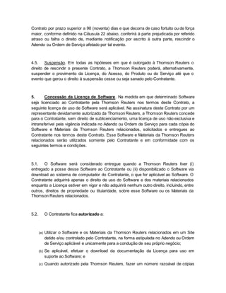 Contrato por prazo superior a 90 (noventa) dias e que decorra de caso fortuito ou de força 
maior, conforme definido na Cláusula 22 abaixo, conferirá à parte prejudicada por referido 
atraso ou falha o direito de, mediante notificação por escrito à outra parte, rescindir o 
Adendo ou Ordem de Serviço afetado por tal evento. 
4.5. Suspensão. Em todas as hipóteses em que é outorgado à Thomson Reuters o 
direito de rescindir o presente Contrato, a Thomson Reuters poderá, alternativamente, 
suspender o provimento da Licença, do Acesso, do Produto ou do Serviço até que o 
evento que gerou o direito à suspensão cesse ou seja sanado pelo Contratante. 
5. Concessão da Licença de Software. Na medida em que determinado Software 
seja licenciado ao Contratante pela Thomson Reuters nos termos deste Contrato, a 
seguinte licença de uso de Software será aplicável. Na assinatura deste Contrato por um 
representante devidamente autorizado da Thomson Reuters, a Thomson Reuters concede 
para o Contratante, sem direito de sublicenciamento, uma licença de uso não exclusiva e 
intransferível pela vigência indicada no Adendo ou Ordem de Serviço para cada cópia do 
Software e Materiais da Thomson Reuters relacionados, solicitados e entregues ao 
Contratante nos termos deste Contrato. Esse Software e Materiais da Thomson Reuters 
relacionados serão utilizados somente pelo Contratante e em conformidade com os 
seguintes termos e condições. 
5.1. O Software será considerado entregue quando a Thomson Reuters tiver (i) 
entregado a posse desse Software ao Contratante ou (ii) disponibilizado o Software via 
download ao sistema de computador do Contratante, o que for aplicável ao Software. O 
Contratante adquirirá apenas o direito de uso do Software e dos materiais relacionados 
enquanto a Licença estiver em vigor e não adquirirá nenhum outro direito, incluindo, entre 
outros, direitos de propriedade ou titularidade, sobre esse Software ou os Materiais da 
Thomson Reuters relacionados. 
5.2. O Contratante fica autorizado a: 
(a) Utilizar o Software e os Materiais da Thomson Reuters relacionados em um Site 
detido e/ou controlado pelo Contratante, na forma estipulada no Adendo ou Ordem 
de Serviço aplicável e unicamente para a condução de seu próprio negócio; 
(b) Se aplicável, efetuar o download da documentação da Licença para uso em 
suporte ao Software; e 
(c) Quando autorizado pela Thomson Reuters, fazer um número razoável de cópias 
 