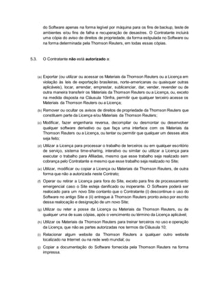 do Software apenas na forma legível por máquina para os fins de backup, teste de 
ambientes e/ou fins de falha e recuperação de desastres. O Contratante incluirá 
uma cópia do aviso de direitos de propriedade, da forma estipulada no Software ou 
na forma determinada pela Thomson Reuters, em todas essas cópias. 
5.3. O Contratante não está autorizado a: 
(a) Exportar (ou utilizar ou acessar os Materiais da Thomson Reuters ou a Licença em 
violação às leis de exportação brasileiras, norte-americanas ou quaisquer outras 
aplicáveis), locar, arrendar, emprestar, sublicenciar, dar, vender, revender ou de 
outra maneira transferir os Materiais da Thomson Reuters ou a Licença, ou, exceto 
na medida disposta na Cláusula 10infra, permitir que qualquer terceiro acesse os 
Materiais da Thomson Reuters ou a Licença; 
(b) Remover ou ocultar os avisos de direitos de propriedade da Thomson Reuters que 
constituem parte da Licença e/ou Materiais da Thomson Reuters; 
(c) Modificar, fazer engenharia reversa, decompilar ou desmontar ou desenvolver 
qualquer software derivativo ou que faça uma interface com os Materiais da 
Thomson Reuters ou a Licença, ou tentar ou permitir que qualquer um desses atos 
seja feito; 
(d) Utilizar a Licença para processar o trabalho de terceiros ou em qualquer escritório 
de serviço, sistema time-sharing, interativo ou similar ou utilizar a Licença para 
executar o trabalho para Afiliadas, mesmo que esse trabalho seja realizado sem 
cobrança pelo Contratante e mesmo que esse trabalho seja realizado no Site; 
(e) Utilizar, modificar ou copiar a Licença ou Materiais da Thomson Reuters, de outra 
forma que não a autorizada neste Contrato; 
(f) Operar ou retirar a Licença para fora do Site, exceto para fins de processamento 
emergencial caso o Site esteja danificado ou inoperante. O Software poderá ser 
realocado para um novo Site contanto que o Contratante (i) descontinue o uso do 
Software no antigo Site e (ii) entregue à Thomson Reuters pronto aviso por escrito 
dessa realocação e designação de um novo Site; 
(g) Utilizar ou reter a posse da Licença ou Materiais da Thomson Reuters, ou de 
qualquer uma de suas cópias, após o vencimento ou término da Licença aplicável; 
(h) Utilizar os Materiais da Thomson Reuters para treinar terceiros no uso e operação 
da Licença, que não as partes autorizadas nos termos da Cláusula 10; 
(i) Relacionar algum website da Thomson Reuters a qualquer outro website 
localizado na Internet ou na rede web mundial; ou 
(j) Copiar a documentação do Software fornecida pela Thomson Reuters na forma 
impressa. 
 