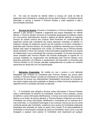 5.4. Em caso de rescisão do Adendo relativo à Licença em razão de falta de 
pagamento pelo Contratante ou violação dos termos deste Contrato, o Contratante deverá 
desinstalar a Licença e devolver à Thomson Reuters a cópia respectiva e toda a 
documentação associada. 
6. Serviços de Suporte. Firmando o Contratante e a Thomson Reuters um Adendo 
aplicável e pelo período e mediante o pagamento dos preços estipulados em referido 
Adendo, a Thomson Reuters fornecerá ao Contratante atualizações de Software coberto 
por uma Licença. Adicionalmente, durante a vigência do Adendo aplicável, os seguintes 
serviços de suporte contínuo das Licenças serão fornecidos em contraprestação ao 
pagamento pontual pelo Contratante dos preços aplicáveis constantes no Adendo: (1) 
quaisquer soluções de problemas sempre que tais soluções se tornarem conhecidas e 
publicadas pela Thomson Reuters, (2) correções a problemas relevantes que a Thomson 
Reuters seja capaz de diagnosticar e/ou corrigir, (3) melhorias que a Thomson Reuters 
decida incorporar e incluir nas Licenças e não comercializar separadamente e (4) suporte 
por telefone para o uso e manutenção das Licenças concedidas. Os serviços de suporte a 
serem prestados pela Thomson Reuters não incluirão atualizações ou suporte em: (1) 
Licenças instaladas em equipamentos não identificados pela Thomson Reuters como 
dispositivo autorizado, (2) softwares e equipamentos não licenciados ou fornecidos pela 
Thomson Reuters ou (3) Licenças utilizadas inadequadamente ou usadas em ambiente 
operacional em desacordo com as Especificações. 
7. Aplicações Hospedadas. Na medida em que o acesso a uma Aplicação 
Hospedada seja conferido ao Contratante pela Thomson Reuters nos termos deste 
Contrato, a Thomson Reuters concede ao Contratante um direito limitado, não exclusivo e 
intransferível de acessar a(s) Aplicação(ões) Hospedada(s) unicamente na condução de 
seu próprio negócio pelo prazo estipulado no Adendo ou Ordem de Serviço aplicável, e os 
seguintes termos e condições adicionais se aplicarão: 
7.1. O Contratante será obrigado a fornecer certas informações à Thomson Reuters 
sobre o administrador de sistemas do Contratante, incluindo o nome, endereço, número 
de telefone e outras informações identificadoras. A menos se de outra maneira prevista no 
Adendo ou na Ordem de Serviço aplicável, a Thomson Reuters configurará uma conta de 
Contratante com essas informações, identificando o Contratante por um endereço de e-mail 
confirmado, e o Contratante ficará ligado à sua conta por meio do uso de uma senha 
conhecida apenas pelo Contratante, ocasião em que o acesso do Contratante à Aplicação 
Hospedada será entendido por todas as partes como iniciado. É de responsabilidade do 
Contratante a memorização e proteção da senha do Contratante, assim como a sua não 
divulgação a qualquer outra pessoa. O Contratante será responsável por qualquer 
 