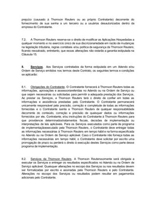 prejuízo (causado à Thomson Reuters ou ao próprio Contratante) decorrente do 
fornecimento de sua senha a um terceiro ou a usuários desautorizados dentro da 
empresa do Contratante. 
7.2. A Thomson Reuters reserva-se o direito de modificar as Aplicações Hospedadas a 
qualquer momento e no exercício único de sua discricionariedade em razão de mudanças 
na legislação tributária, regras contábeis e/ou política de segurança da Thomson Reuters; 
ficando ressalvado, entretanto, que essas alterações não violarão a garantia estipulada na 
Cláusula 15. 
8. Serviços. Aos Serviços contratados da forma estipulada em um Adendo e/ou 
Ordem de Serviço emitidos nos termos deste Contrato, os seguintes termos e condições 
se aplicarão: 
8.1. Obrigações do Contratante. O Contratante fornecerá à Thomson Reuters todas as 
informações, aprovações e assessoriareferidas no Adendo ou na Ordem de Serviço ou 
que sejam necessárias ou solicitadas para permitir a adequada prestação dos Serviços. 
Ao prestar os Serviços, a Thomson Reuters terá o direito de confiar em todas as 
informações e assistência prestadas pelo Contratante. O Contratante permanecerá 
unicamente responsável pela precisão, correção e completude de todas as informações 
fornecidas e o Contratante isenta a Thomson Reuters de qualquer responsabilidade 
decorrente do conteúdo, correção e precisão de quaisquer dados ou informações 
fornecidos por ele, Contratante, e/ou instruções do Contratante à Thomson Reuters para 
que providencie determinadostratamentos fiscais, decisões de implementação ou 
interpretações de leis aplicáveis. Para os Serviços executados como parte de programa 
de implementaçãoexecutado pela Thomson Reuters, o Contratante deve entregar todas 
as informações necessárias à Thomson Reuters em tempo hábil e na forma especificada 
no Adendo ou na Ordem de Serviço aplicável. Caso o Contratante não forneça todas as 
informações necessárias em tempo hábil, o Contratante deve solicitar por escrito uma 
prorrogação de prazo ou perderá o direito à execução destes Serviços como parte desse 
programa de implementação. 
8.2. Serviços da Thomson Reuters. A Thomson Reuterssomente será obrigada a 
executar os Serviços e entregar os resultados especificados no Adendo ou na Ordem de 
Serviço aplicável. Quaisquer alterações no escopo dos Serviços ou nos resultados devem 
ser formalizadas por escrito e assinadas pela Thomson Reuters e pelo Contratante. 
Alterações no escopo dos Serviços ou resultados podem resultar em pagamentos 
adicionais pelo Contratante. 
 