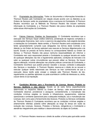 8.3. Propriedade das Informações. Todos os documentos e informações fornecidos à 
Thomson Reuters pelo Contratante em relação e/oude acordo com os Adendos ou as 
Ordens de Serviços serão de propriedade única e exclusiva do Contratante. A Thomson 
Reuters reconhece que os Materiais da Thomson Reuters não incluem nenhuma 
informação do Contratante, e a Thomson Reuters não possui direitos de propriedade 
sobre essas informações do Contratante. 
8.4. Fatores Externos; Padrões de Desempenho. O Contratante reconhece que a 
execução dos Serviços requer análise extensiva, ponderação de negócios complexos e 
considerações financeiras, bem como o exercício de julgamentos, tudo exigindo decisões 
e orientações do Contratante. Neste sentido, a Thomson Reuters será considerada como 
tendo apropriadamente cumprido suas obrigações nos termos deste Contrato e do 
Adendo ou da Ordem de Serviço aplicável caso execute os Serviços diligentemente e de 
boa-fé. Exceto se previsto de forma diversa no correspondente Adendo ou Ordem de 
Serviço, a Thomson Reuters não possui nenhuma responsabilidade em informar o 
Contratante nem será responsável perante o Contratante ou qualquer terceiro em razão 
de quaisquer alterações nas leis e regulamentos aplicáveis, condições de mercado e do 
setor ou quaisquer outras circunstâncias que possam afetar os Serviços. Se houver 
alguma alteração, incluindo alterações nas próprias práticas comerciais do Contratante, o 
Contratante reconhece que poderá precisar reavaliar o escopo, conteúdo e adequação 
dos Serviços e resultados. A Thomson Reuters reserva-se o direito de se recusar a 
executar qualquer tarefa relacionada aos Serviços se tiver conhecimento de que a 
execução dessa tarefa pode ensejar a violação pela Thomson Reuters de leis, 
regulamentos ou padrões aplicáveis ou pode acarretarum conflito de interesses ou, ainda, 
causar danos à sua reputação. 
9. Condições Mínimas para o Provimento da Licença, Acesso, Produto ou 
Serviço, Auditoria e Uso Interno. Exceto se de outra forma especificamente 
determinado no respectivo Adendo ou Ordem de Serviço, cabe exclusivamente ao 
Contratante observar, providenciar e assegurar, constantemente, a manutenção das 
condições mínimas exigidas no tocante à infraestrutura, equipamentos, sistemas 
operacionais e ambiente operacional para a adequada instalação, uso e manutenção das 
Licenças, bem como para o fornecimento dos Acessos, Produtos ou Serviços contratados 
da Thomson Reuters.O Contratante reconhece que as condições mínimas exigidas e 
anteriormente referidas poderão sofrer alterações ao longo do tempo em razão da 
evolução das Licenças, Acessos, Produtos e Serviços, obrigando-se o Contratante a 
atendê-las integralmente para viabilizar o desenvolvimento do objeto do Contrato. 
9.1. A Thomson Reuters reserva-se o direito de auditar a forma pela qual estão sendo 
 