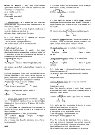 Oculto ou elíptico – não vem explicitamente
apresentado na oração, mas pode ser identificado pela
desinência ou pelo contexto.
Abriu a porta; nada viu.
(ele ou ela)
Estamos tão separados!
Nós
2 – Indeterminado – é o sujeito que não pode ser
identificado nem pelo contexto nem pela terminação do
verbo. Pode ocorrer:
A – com verbos na 3ª pessoa do plural, desde que o
contexto não permita identificá-lo.
Alteraram toda a programação dos jogos.
B – com verbos na 3ª pessoa do singular
acompanhados da partícula se.
Trata-se de uma exposição inovadora.
Não se sabe de um caso de assalto recente.
Funções da partícula se
Índice de indeterminação do sujeito – tem essa
classificação quando se associa a uma forma verbal na
3ª pessoa do singular em orações que não admitem a
passagem para a voz passiva analítica.
Confiava-se nos amigos.
3ª p. singular índice de indeterminação do sujeito
Nos amigos era confiado (estrutura frasal inexistente no
idioma).
Pronome apassivador – tem essa classificação quando
aparece associado a uma forma verbal (singular ou
plural) constituindo orações na voz passiva sintética e
admitem a passagem para a voz passiva analítica.
Publicou-se o livro. (voz passiva sintética)
Verbo pronome apassivador sujeito
O livro foi publicado. (voz passiva analítica)
Sujeito locução verbal
3 – Oração sem sujeito (sujeito inexistente) – alguns
verbos não admitem sujeito, por isso são denominados
impessoais e ficam sempre na 3ª pessoa do singular.
Alguns deles:
3.1 – verbo haver – é impessoal quando empregado no
sentido de existir ou de acontecer e quando indica
tempo passado.
Havia muitas pessoas na festa. (havia=existir)
Em outubro haverá eleições municipais.
(haver=acontecer)
Ele se mudou para Salvador há alguns anos. (haver-
tempo passado)
OBS.:
A – Quando se trata do próprio verbo existir, a oração
tem sujeito e o verbo, concorda com ele.
Existiam muitas falhas no contrato.
Sujeito
B – Nas locuções verbais, o verbo haver, quando
empregado impessoalmente (sem sujeito), transfere a
impessoalidade para o verbo auxiliar, que também fica
no singular.
No próximo ano, deverá haver novas eleições no país.
Sing. Sing.
C – O verbo haver empregado com sentido diferente de
acontecer, existir ou indicando tempo passado é um
verbo pessoal, tem sujeito e concorda com ele.
Os jogadores houveram-se muito bem na partida.
Suj. plural v. plural (haver = portar-
se, agir)
Teus colegas se haverão comigo, se te maltratarem.
Suj. plural v. plural (haver = ajustar
contas)
3.2 – Verbo fazer – é impessoal quando indica tempo
(decorrido ou a decorrer).
Já fazia dois anos / que ele se mudara para o interior.
Oração sem sujeito
Amanhã, fará seis meses que vocês nos visitaram.
Oração sem sujeito
Obs.: Nas locuções verbais, o verbo fazer, quando
empregado sem sujeito, transmite a impessoalidade – o
singular – para o auxiliar.
Amanhã vai fazer seis meses / que vocês nos visitaram.
Sing. Sing.
3.3 – Verbo ser (em expressões de tempo) e verbos
indicativos de fenômenos da natureza.
Era verão; as praias estavam coloridas.
É madrugada: lá fora já se ouvem passos.
Ainda não choveu o suficiente este ano.
Nesta região do país faz pouco frio.
Obs.: Na indicação de distâncias, horas e datas, o
verbo ser também é impessoal, mas aqui ele concorda
com o número que indica a distância, a hora ou a data.
Daqui a Manaus são dois mil quilômetros.
No momento do acidente, eram três horas da manhã.
 