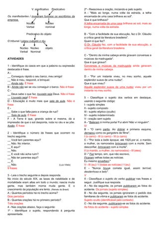V. significativo Predicativo
Os manifestantes / invadiram furiosos os escritórios da
empresa.
Núcleo Núcleo
Verbal nominal
Predicativo do objeto
O tribunal / julgou culpado o réu.
Núcleo Núcleo objeto
Verbal Nominal
ATIVIDADES
1 - Identifique os casos em que a palavra ou expressão
destacada é frase.
A -
__ Conseguiu rápido o seu barco, meu amigo!
__ Não é meu, respondi, e brinquei:
__ Ainda não. É frase
B - Ainda não sei se vou conseguir o barco. Não é frase
C -
__ Deus sabe o que faz, louvado seja Deus. Não é frase
__ Louvado seja! É frase
D - Educação é muito mais que sala de aula. Não é
frase
E -
__ Sabe o que falta para a criança de rua?
__ Sala de aula. É frase
F - A Terra é que, girando sobre si mesma, dá a
impressão de que o sol desponta, roda no céu e se põe.
Ilusão. É frase
2 - Identifique o número de frases que ocorrem no
trecho seguinte.
__ Você tem parentes aqui?
__ Não. No interior.
__ E aqui?
__ Não.
__ E você não acha ruim?
__ Não ter parentes aqui?
__ É.
__ Não. (Luiz Vilela)
9 frases
3 - Leia o trecho seguinte e depois responda.
No início do século XIX, as taxas de natalidade e de
mortalidade eram altas em todo o mundo; nascia muita
gente, mas também morria muita gente. E o
crescimento da população era lento. (Retrato do Brasil)
A - Quantos períodos há no trecho acima?
Dois períodos
B - Quantas orações há no primeiro período?
Três orações
4 - Nas orações abaixo, faça o seguinte:
1º - Identifique o sujeito, respondendo à pergunta
apresentada.
2º - Reescreva a oração, iniciando-a pelo sujeito.
A - "Mais ao longe, numa volta da estrada, a telha
encarnada de uma casa brilhava ao sol".
Que é que brilhava?
A telha encarnada de uma casa brilhava ao sol, mais ao
longe, numa volta da estrada.
B - "Com a facilidade de sua elocução, fez o Dr. Cláudio
a crítica geral da literatura brasileira".
Quem é que fez?
O Dr. Cláudio fez, com a facilidade de sua elocução, a
crítica geral da literatura brasileira.
C - "Dentro de minha cabeça ainda giravam conversas e
músicas da madrugada".
Que é que girava?
Conversas e músicas da madrugada ainda geravam
dentro de minha cabeça.
D - "Por um instante viveu, no meu sonho, aquele
esplendor suave de uma nudez".
Que é que viveu?
Aquele esplendor suave de uma nudez viveu por um
instante no meu sonho.
5 - Classifique o sujeito dos verbos em destaque,
usando o seguinte código:
I - sujeito simples
II - sujeito composto
III - sujeito elíptico (oculto)
IV - sujeito indeterminado
V - oração sem sujeito
A - "Bateram à minha porta/ Fui abrir/ Não vi ninguém".
IV
B - "O carro partiu. Ao dobrar a primeira esquina,
derrapou como os gangsters de filme".
I (o carro) - III (o carro) - III (o carro)
C - "Por toda a belle époque, até 1920,por aí, o marido,
a mulher, os namorados brincavam com a morte. Sem
desconfiar, brincavam com a morte".
II (o marido, a mulher, os namorados) - III (eles)
D -" Faz tempo, sim, que não escrevo,
Ficaram velhas todas as notícias.
Eu mesmo envelheci."
V - III (eu) / I (todas as notícias) / I (eu)
E - "Nunca houve cometa igual, assim terrível,
desdenhoso e belo".
V
6 - Classifique o sujeito do verbo publicar nas frases a
seguir. Justifique sua resposta.
A - No dia seguinte, os jornais publicaram as fotos do
acidente. Os jornais (sujeito simples)
B - No dia seguinte, os jornais ignoraram o pedido dos
familiares da vítima e publicaram as fotos do acidente.
Sujeito oculto (identificável pelo contexto)
C - No dia seguinte, publicaram-se as fotos do acidente.
As fotos do acidente - sujeito simples
 