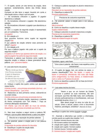 7 - O sujeito, sendo um dos termos da oração, deve
aparecer, evidentemente, dentro dos limites dessa
oração.
Compare os três itens a seguir, levando em conta a
informação acima, e faça o que se pede.
I - Os torcedores criticaram o jogador. O jogador
abandonou a seleção.
II - Os torcedores criticaram o jogador. Ele abandonou
seleção.
III - Os torcedores criticaram o jogador que abandonou a
seleção.
A - Em I, o sujeito da segunda oração é representado
por um substantivo. Transcreva.
(o) jogador
B - Em relação a II:
Que pronome funciona como sujeito da segunda
oração? Ele
A que palavra da oração anterior esse pronome se
refere? Jogador
C - Em relação a III:
Por que a palavra jogador não pode ser o sujeito da
segunda oração?
O sujeito é um termo que aparece dentro da oração, e a
palavra jogador faz parte da segunda oração
Transcreva a palavra que funciona como sujeito da
segunda oração e indique a classe gramatical dessa
palavra. que - pronome relativo
8 - Leia este trecho de poema:
A - Indique o sujeito dos quatro verbos que aparecem
nesse trecho.
A lenda (conta) - uma princesa encantada (dormia) - um
infante (despertaria) - que (viria)
B - Reescreva os dois primeiros versos, colocando-os
na ordem direta.
A lenda conta que uma princesa encantada dormia
C - Eliminando a primeira oração, reescreva o restante
do trecho começando com "Um infante...". Faça as
mínimas alterações necessárias.
Um infante, que viria de além do muro da estrada,
despertaria uma princesa encantada que dormia.
9 - Nas duas orações a seguir ocorre a palavra SE.
Indique o que se pede relativamente a cada uma delas.
A - Se possível, passe a oração para a voz passiva
analítica.
A reposição de perdas salariais foi discutida
B - Classifique o sujeito da oração dada.
Sujeito determinado simples
C - Coloque a palavra reposição no plural e reescreva a
frase inicial.
Discutiam-se as reposições de perdas salariais
D - Classifique a palavra SE.
Pronome apassivador
A - Se possível, passe a oração para a voz passiva
analítica.
Não é possível
B - Como se classifica o sujeito dessa oração.
Sujeito indeterminado
C - Coloque costureira no plural e reescreva a oração.
Precisa-se de costureiras experientes
D - Classifique a palavra SE.
Índice de indeterminação do sujeito
10 - Leia esta história em quadrinhos.
Considere, agora, esta frase:
A - O sujeito de fazem, tem, em ambos os casos, a
mesma classificação? Não. Na lápide, o sujeito de
fazem é armaduras (Armaduras não mais são feitas
como antigamente); na frase abaixo, é indeterminado
(com o verbo na 3ª pessoa do plural)
B - Como se classifica a palavra SE na frase da tirinha?
Pronome apassivador
11 - Leia estes trechos de texto:
Identifique o sujeito dos verbos levanta e pingar.
12 - Assinale a alternativa que contém a informação
correta quanto ao sujeito das orações 1 e 2.
1 - Existem homens loucos nas ruas.
2 - Há homens sadios nos hospitais.
A - oração sem sujeito / indeterminado
B - oração sem sujeito / homens sadios
C - homens loucos homens sadios
D - homens loucos / oração sem sujeito
Discutiu-se a reposição de perdas salariais.
Precisa-se de costureira experiente.
"Uma coisa é patente: não fazem mais espelhos como
antigamente".
"Assim e que, se um homem de Estado
escrever e publicar as suas memórias, tão sem
escrúpulo, que lhes não falte nada, nem confissões,
amores particularíssimos e inconfessáveis, verá que
escândalo levanta o livro. [...]
Mas deixai pingar os anos na cuba de um
século. Cheio o século, passa o livro a documento
histórico, psicológico, anedótico". (Machado de Assis)
 