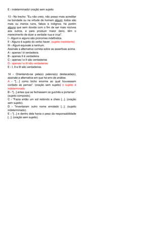 E - indeterminado/ oração sem sujeito
13 - No trecho: "Eu não creio, não posso mais acreditar
na bondade ou na virtude de homem algum; todos são
mais ou menos ruins, falsos e indignos; há porém
alguns que sem dúvida com o fim de ser mais nocivos
aos outros, e para produzir maior dano, têm o
merecimento de dizer a verdade nua e crua".
I - Algum e alguns são pronomes indefinidos.
II - Alguns é sujeito do verbo haver. (sujeito inexistente)
III - Algum equivale a nenhum.
Assinale a alternativa correta sobre as assertivas acima.
A - apenas I é verdadeira.
B - apenas II é verdadeira
C - apenas I e II são verdadeiras
D - apenas I e III são verdadeiras
E - I, II e III são verdadeiras.
14 - Orientando-se pela(s) palavra(s) destacada(s),
assinale a alternativa em que há erro de análise.
A - "[....] como bicho enorme ao qual houvessem
cordado as pernas". (oração sem sujeito) o sujeito é
indeterminado
B - "[...] antes que se fechassem os guichês e portarias".
(sujeito composto).
C - "Fazia então um sol redondo e cheio [...]. (oração
sem sujeito).
D - "Inventaram outro nome enrolado [...]. (sujeito
indeterminado).
E - "[...] e dentro dela havia o peso da responsabilidade
[...]. (oração sem sujeito).
 