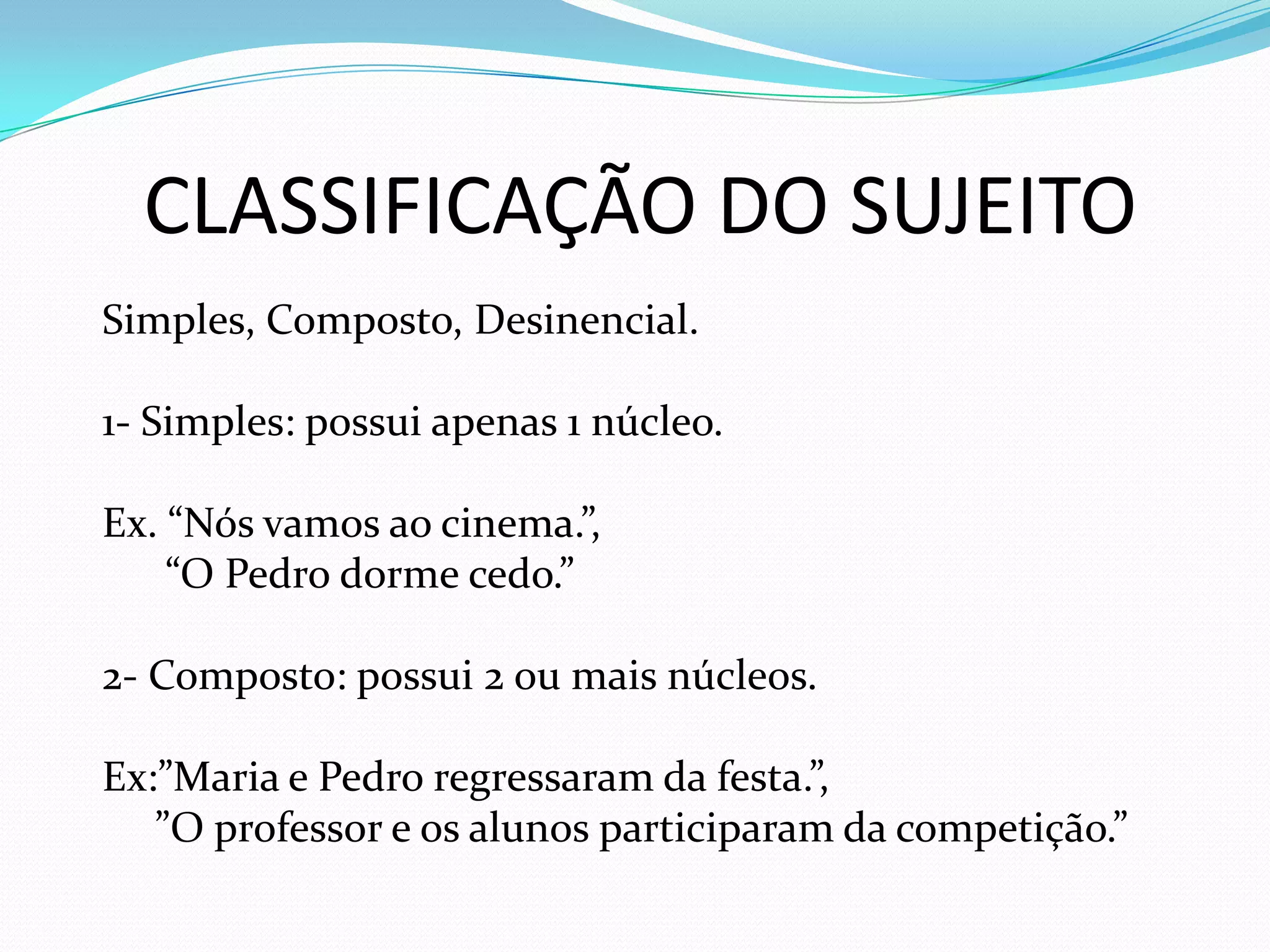 CLASSIFICAÇÃO DO SUJEITO
Simples, Composto, Desinencial.
1- Simples: possui apenas 1 núcleo.
Ex. “Nós vamos ao cinema.”,
“O Pedro dorme cedo.”
2- Composto: possui 2 ou mais núcleos.
Ex:”Maria e Pedro regressaram da festa.”,
”O professor e os alunos participaram da competição.”