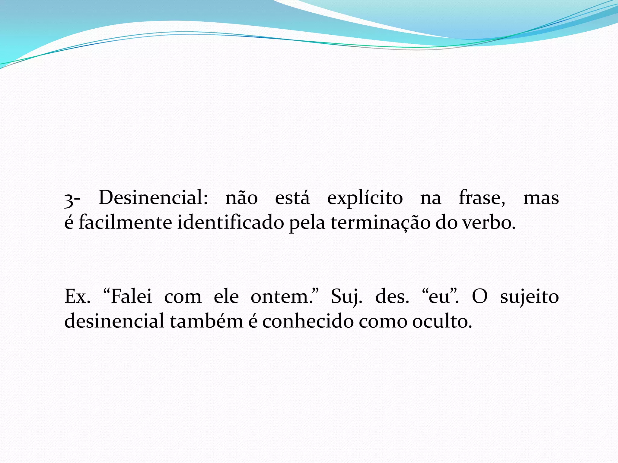 3- Desinencial: não está explícito na frase, mas
é facilmente identificado pela terminação do verbo.
Ex. “Falei com ele ontem.” Suj. des. “eu”. O sujeito
desinencial também é conhecido como oculto.