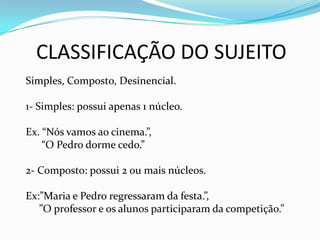 CLASSIFICAÇÃO DO SUJEITO
Simples, Composto, Desinencial.
1- Simples: possui apenas 1 núcleo.
Ex. “Nós vamos ao cinema.”,
“O Pedro dorme cedo.”
2- Composto: possui 2 ou mais núcleos.
Ex:”Maria e Pedro regressaram da festa.”,
”O professor e os alunos participaram da competição.”
 