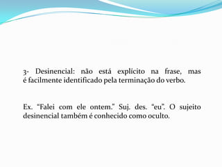 3- Desinencial: não está explícito na frase, mas
é facilmente identificado pela terminação do verbo.
Ex. “Falei com ele ontem.” Suj. des. “eu”. O sujeito
desinencial também é conhecido como oculto.
 