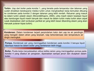 Turbin. Uap dari boiler pada kondisi 1, yang berada pada temperatur dan tekanan yang
sudah dinaikkan berekspansi melalui turbin untuk menghasilkan kerja kemudian dibuang
ke condenser pada kondisi 2 dengan tekanan yang lebih rendah. Keluaran yang masuk
ke dalam turbin adalah steam (Moran&Shapiro, 2000). (Jika masih dalam keadaan liquid
atau kandungan liquid masih banyak dan masuk ke dalam turbin maka turbin akan cepat
rusak disebabkan oleh tumbukan partikel air yang lebih besar dibanding steam yang akan
merusak putaran kipas turbin).
Kondenser. Dalam kondenser terjadi perpindahan kalor dari uap ke air pendingin
yang mengalir dalam aliran yang terpisah. Uap terkondensasi dan temperature air
dingin meningkat.
Pompa. Kondensat cair yang meninggalkan kondenser pada kondisi 3 berupa liquid
dipompa masuk ke dalam boiler yang bertekanan lebih tinggi.
Boiler. Fluida kerja menyelesaikan siklus ketika cairan yang meninggalkan pompa pada
kondisi 4 yang disebut air pengisian, dipanaskan sampai jenuh dan diuapkan dalam
boiler.
 