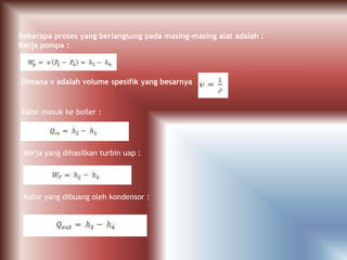 Beberapa proses yang berlangsung pada masing-masing alat adalah :
Kerja pompa :
Dimana ν adalah volume spesifik yang besarnya
Kalor masuk ke boiler :
Kerja yang dihasilkan turbin uap :
Kalor yang dibuang oleh kondensor :
 