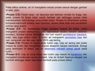 Pada siklus rankine, air ini mengalami empat proses sesuai dengan gambar
di atas, yaitu:
•Proses C-D: Fluida kerja / air dipompa dari tekanan rendah ke tinggi, dan
pada proses ini fluida kerja masih berfase cair sehingga pompa tidak
membutuhkan input tenaga yang terlalu besar. Proses ini dinamakan proses
kompresi-isentropik karena saat dipompa, secara ideal tidak ada perubahan
entropi yang terjadi.
•Proses D-F: Air bertekanan tinggi tersebut masuk ke boiler untuk
mengalami proses selanjutnya, yaitu dipanaskan secara isobarik (tekanan
konstan). Sumber panas didapatkan dari luar seperti pembakaran batubara,
solar, atau juga reaksi nuklir. Di boiler air mengalami perubahan fase dari
cair, campuran cair dan uap, serta 100% uap kering.
•Proses F-G: Proses ini terjadi pada turbin uap. Uap air kering dari boiler
masuk ke turbin dan mengalami proses ekspansi secara isentropik. Energi
yang tersimpan di dalam uap air dikonversi menjadi energi gerak pada
turbin.
•Proses G-C: Uap air yang keluar dari turbin uap masuk ke kondensor dan
mengalami kondensasi secara isobarik. Uap air diubah fasenya menjadi cair
kembali sehingga dapat digunakan kembali pada proses siklus.
 