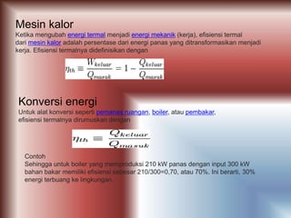 Mesin kalor
Ketika mengubah energi termal menjadi energi mekanik (kerja), efisiensi termal
dari mesin kalor adalah persentase dari energi panas yang ditransformasikan menjadi
kerja. Efisiensi termalnya didefinisikan dengan
Konversi energi
Untuk alat konversi seperti pemanas ruangan, boiler, atau pembakar,
efisiensi termalnya dirumuskan dengan
Contoh
Sehingga untuk boiler yang memproduksi 210 kW panas dengan input 300 kW
bahan bakar memiliki efisiensi sebesar 210/300=0,70, atau 70%. Ini berarti, 30%
energi terbuang ke lingkungan.
 