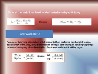 Efisiensi thermal siklus Rankine ideal sederhana dapat dihitung :
Dimana
Back Work Ratio
Parameter lain yang digunakan untuk menunjukkan performa pembangkit tenaga
adalah back work ratio, bwr, didefenisikan sebagai perbandingan kerja input pompa
terhadap kerja yang dihasilkan turbin. Back work ratio untuk siklus daya :
= dimana =
 