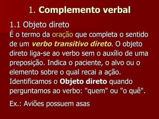 1.  Complemento verbal 1.1 Objeto direto   É o termo da  oração  que completa o sentido de um  verbo transitivo direto . O objeto direto liga-se ao verbo sem o auxílio de uma preposição. Indica o paciente, o alvo ou o elemento sobre o qual recai a ação. Identificamos o  Objeto direto  quando perguntamos ao verbo: "quem" ou "o quê".  Ex.: Aviões possuem asas  