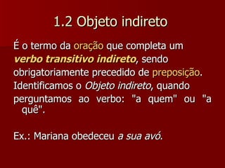 1.2 Objeto indireto  É o termo da  oração  que completa um verbo transitivo indireto , sendo obrigatoriamente precedido de  preposição .  Identificamos o  Objeto indireto , quando perguntamos ao verbo: "a quem" ou "a quê". Ex.: Mariana obedeceu  a sua avó . 