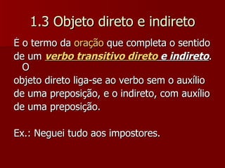 1.3 Objeto direto e indireto É o termo da  oração  que completa o sentido de um  verbo transitivo direto  e indireto . O objeto direto liga-se ao verbo sem o auxílio de uma preposição, e o indireto, com auxílio de uma preposição. Ex.: Neguei tudo aos impostores.  