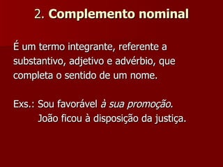 2.  Complemento nominal É um termo integrante, referente a substantivo, adjetivo e advérbio, que completa o sentido de um nome. Exs.: Sou favorável  à sua promoção .  João ficou à disposição da justiça.  