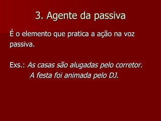 3. Agente da passiva É o elemento que pratica a ação na voz passiva. Exs.:  As casas são alugadas pelo corretor.   A festa foi animada pelo DJ. 