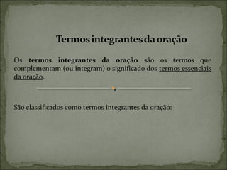 Os termos integrantes da oração são os termos que
complementam (ou integram) o significado dos termos essenciais
da oração.
São classificados como termos integrantes da oração:
 