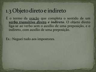 É o termo da oração que completa o sentido de um
verbo transitivo direto e indireto. O objeto direto
liga-se ao verbo sem o auxílio de uma preposição, e o
indireto, com auxílio de uma preposição.
Ex.: Neguei tudo aos impostores.
 