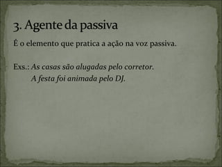 É o elemento que pratica a ação na voz passiva.
Exs.: As casas são alugadas pelo corretor.
A festa foi animada pelo DJ.
 