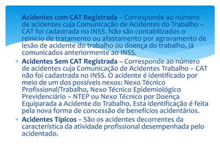  Acidentes com CAT Registrada – Corresponde ao número
de acidentes cuja Comunicação de Acidentes do Trabalho –
CAT foi cadastrada no INSS. Não são contabilizados o
reinício de tratamento ou afastamento por agravamento de
lesão de acidente do trabalho ou doença do trabalho, já
comunicados anteriormente ao INSS.
 Acidentes Sem CAT Registrada – Corresponde ao número
de acidentes cuja Comunicação de Acidentes Trabalho – CAT
não foi cadastrada no INSS. O acidente é identificado por
meio de um dos possíveis nexos: Nexo Técnico
Profissional/Trabalho, Nexo Técnico Epidemiológico
Previdenciário – NTEP ou Nexo Técnico por Doença
Equiparada a Acidente do Trabalho. Esta identificação é feita
pela nova forma de concessão de benefícios acidentários.
 Acidentes Típicos – São os acidentes decorrentes da
característica da atividade profissional desempenhada pelo
acidentado.
 