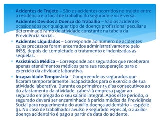  Acidentes de Trajeto – São os acidentes ocorridos no trajeto entre
a residência e o local de trabalho do segurado e vice-versa.
 Acidentes Devidos à Doença do Trabalho – São os acidentes
ocasionados por qualquer tipo de doença profissional peculiar a
determinado ramo de atividade constante na tabela da
Previdência Social.
 Acidentes Liquidados – Corresponde ao número de acidentes
cujos processos foram encerrados administrativamente pelo
INSS, depois de completado o tratamento e indenizadas as
seqüelas.
 Assistência Médica – Corresponde aos segurados que receberam
apenas atendimentos médicos para sua recuperação para o
exercício da atividade laborativa.
 Incapacidade Temporária – Compreende os segurados que
ficaram temporariamente incapacitados para o exercício de sua
atividade laborativa. Durante os primeiros 15 dias consecutivos ao
do afastamento da atividade, caberá à empresa pagar ao
segurado empregado o seu salário integral. Após este período, o
segurado deverá ser encaminhado à perícia médica da Previdência
Social para requerimento do auxílio-doença acidentário – espécie
91. No caso de trabalhador avulso e segurado especial, o auxílio-
doença acidentário é pago a partir da data do acidente.
 