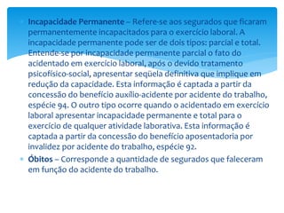  Incapacidade Permanente – Refere-se aos segurados que ficaram
permanentemente incapacitados para o exercício laboral. A
incapacidade permanente pode ser de dois tipos: parcial e total.
Entende-se por incapacidade permanente parcial o fato do
acidentado em exercício laboral, após o devido tratamento
psicofísico-social, apresentar seqüela definitiva que implique em
redução da capacidade. Esta informação é captada a partir da
concessão do benefício auxílio-acidente por acidente do trabalho,
espécie 94. O outro tipo ocorre quando o acidentado em exercício
laboral apresentar incapacidade permanente e total para o
exercício de qualquer atividade laborativa. Esta informação é
captada a partir da concessão do benefício aposentadoria por
invalidez por acidente do trabalho, espécie 92.
 Óbitos – Corresponde a quantidade de segurados que faleceram
em função do acidente do trabalho.
 