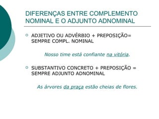 DIFERENÇAS ENTRE COMPLEMENTO
NOMINAL E O ADJUNTO ADNOMINAL

   ADJETIVO OU ADVÉRBIO + PREPOSIÇÃO=
    SEMPRE COMPL. NOMINAL

        Nosso time está confiante na vitória.

   SUBSTANTIVO CONCRETO + PREPOSIÇÃO =
    SEMPRE ADJUNTO ADNOMINAL

     As árvores da praça estão cheias de flores.
 