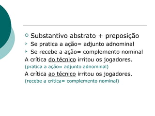    Substantivo abstrato + preposição
 Se pratica a ação= adjunto adnominal
 Se recebe a ação= complemento nominal

A crítica do técnico irritou os jogadores.
(pratica a ação= adjunto adnominal)
A crítica ao técnico irritou os jogadores.
(recebe a crítica= complemento nominal)
 