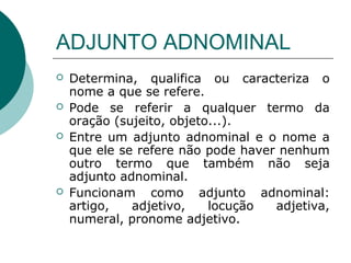 ADJUNTO ADNOMINAL
   Determina, qualifica ou caracteriza o
    nome a que se refere.
   Pode se referir a qualquer termo da
    oração (sujeito, objeto...).
   Entre um adjunto adnominal e o nome a
    que ele se refere não pode haver nenhum
    outro termo que também não seja
    adjunto adnominal.
   Funcionam como adjunto adnominal:
    artigo,   adjetivo,    locução  adjetiva,
    numeral, pronome adjetivo.
 