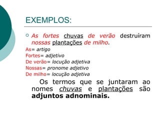 EXEMPLOS:
   As fortes chuvas de verão destruíram
    nossas plantações de milho.
As= artigo
Fortes= adjetivo
De verão= locução adjetiva
Nossas= pronome adjetivo
De milho= locução adjetiva
      Os termos que se juntaram ao
    nomes chuvas e plantações são
    adjuntos adnominais.
 