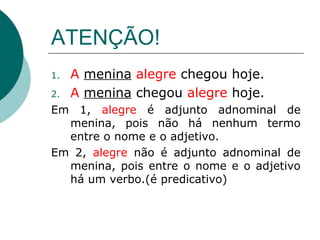 ATENÇÃO!
1.   A menina alegre chegou hoje.
2.   A menina chegou alegre hoje.
Em 1, alegre é adjunto adnominal de
  menina, pois não há nenhum termo
  entre o nome e o adjetivo.
Em 2, alegre não é adjunto adnominal de
  menina, pois entre o nome e o adjetivo
  há um verbo.(é predicativo)
 