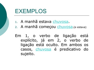 EXEMPLOS
1.   A manhã estava chuvosa.
2.   A manhã começou chuvosa.(e estava)

Em 1, o verbo de ligação está
  explícito, já em 2, o verbo de
  ligação está oculto. Em ambos os
  casos, chuvosa é predicativo do
  sujeito.
 