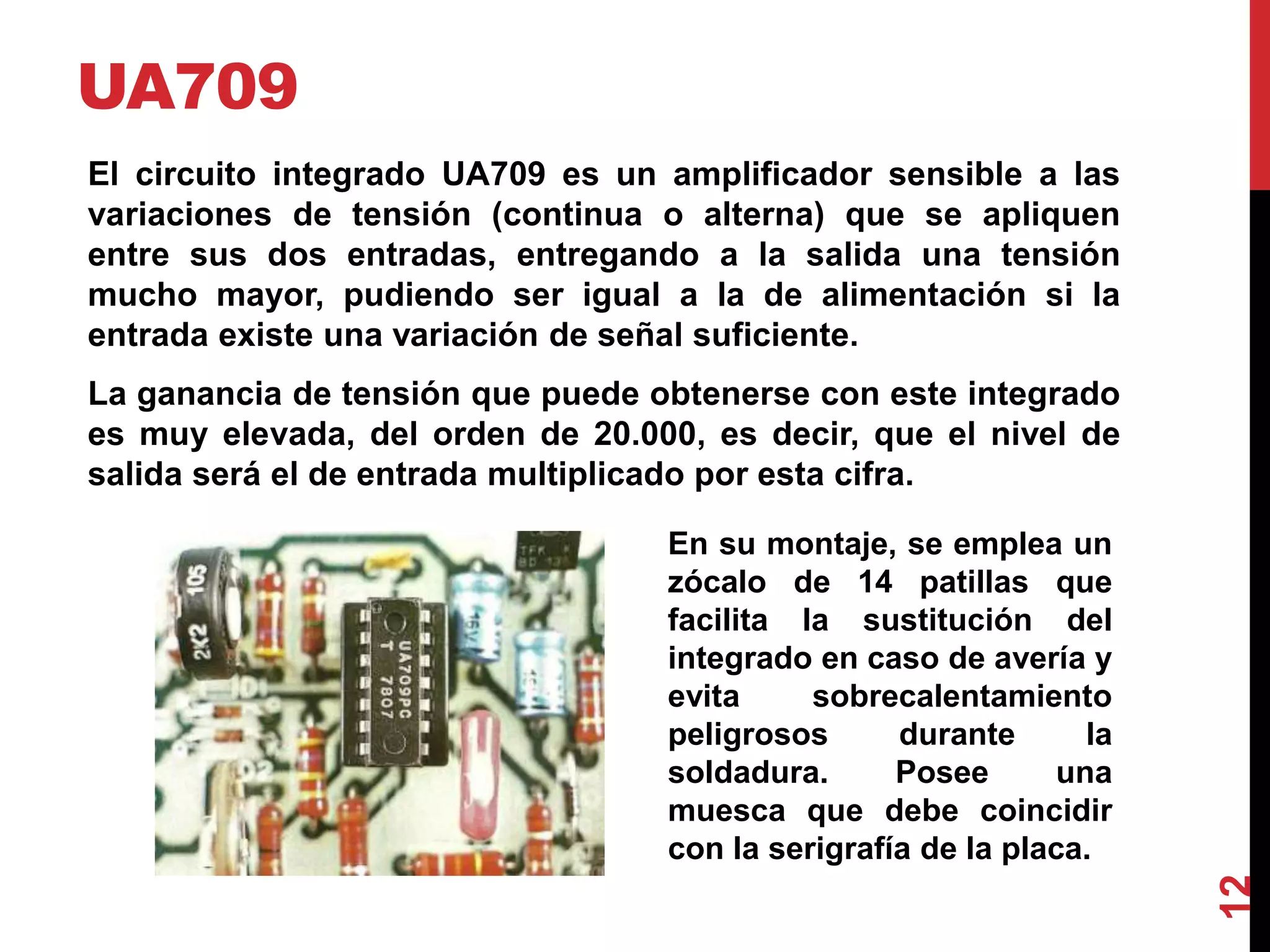 UA709
El circuito integrado UA709 es un amplificador sensible a las
variaciones de tensión (continua o alterna) que se apliquen
entre sus dos entradas, entregando a la salida una tensión
mucho mayor, pudiendo ser igual a la de alimentación si la
entrada existe una variación de señal suficiente.
La ganancia de tensión que puede obtenerse con este integrado
es muy elevada, del orden de 20.000, es decir, que el nivel de
salida será el de entrada multiplicado por esta cifra.
12
En su montaje, se emplea un
zócalo de 14 patillas que
facilita la sustitución del
integrado en caso de avería y
evita sobrecalentamiento
peligrosos durante la
soldadura. Posee una
muesca que debe coincidir
con la serigrafía de la placa.
 