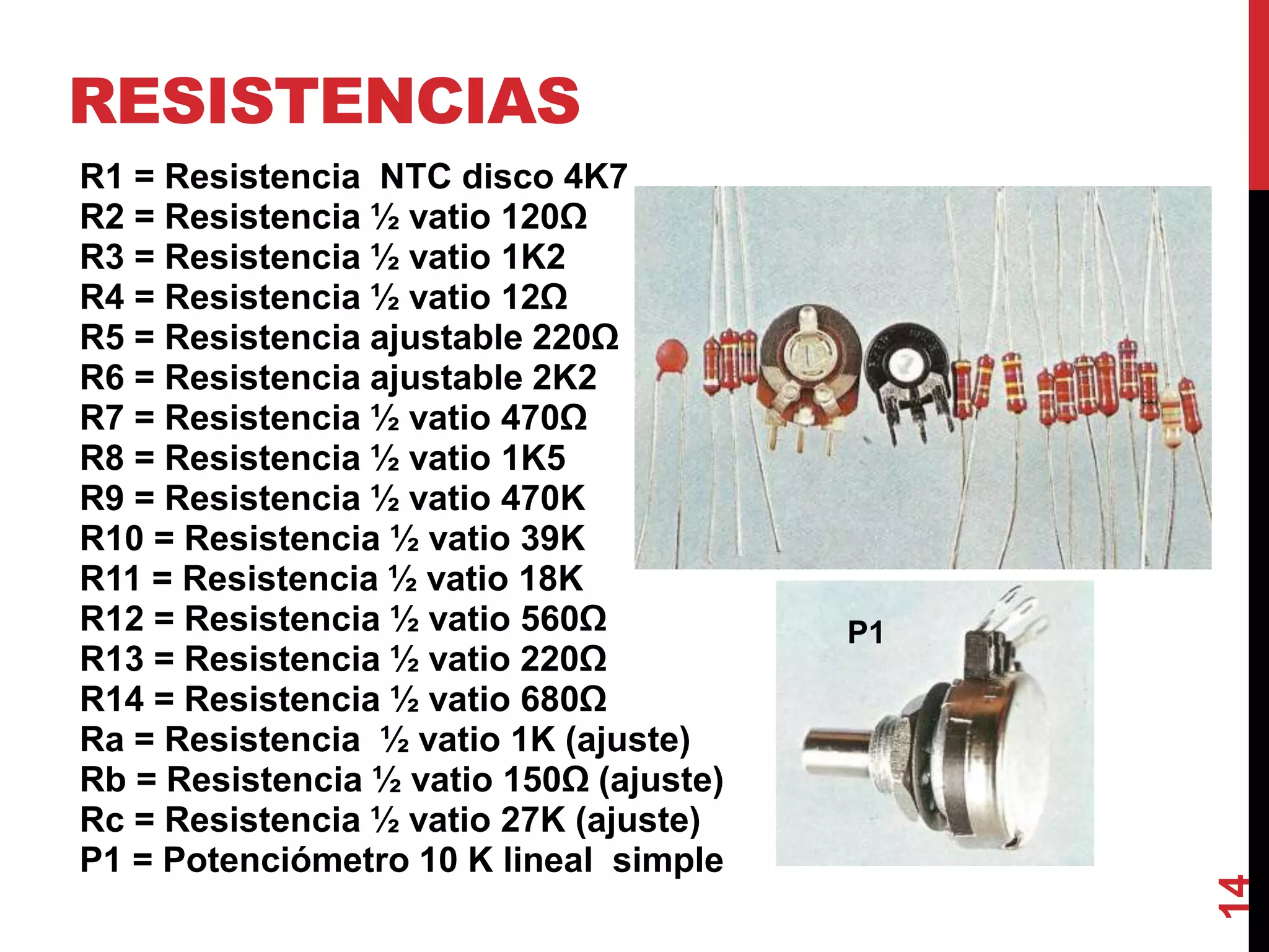 RESISTENCIAS
R1 = Resistencia NTC disco 4K7
R2 = Resistencia ½ vatio 120Ω
R3 = Resistencia ½ vatio 1K2
R4 = Resistencia ½ vatio 12Ω
R5 = Resistencia ajustable 220Ω
R6 = Resistencia ajustable 2K2
R7 = Resistencia ½ vatio 470Ω
R8 = Resistencia ½ vatio 1K5
R9 = Resistencia ½ vatio 470K
R10 = Resistencia ½ vatio 39K
R11 = Resistencia ½ vatio 18K
R12 = Resistencia ½ vatio 560Ω
R13 = Resistencia ½ vatio 220Ω
R14 = Resistencia ½ vatio 680Ω
Ra = Resistencia ½ vatio 1K (ajuste)
Rb = Resistencia ½ vatio 150Ω (ajuste)
Rc = Resistencia ½ vatio 27K (ajuste)
P1 = Potenciómetro 10 K lineal simple
14
P1
 