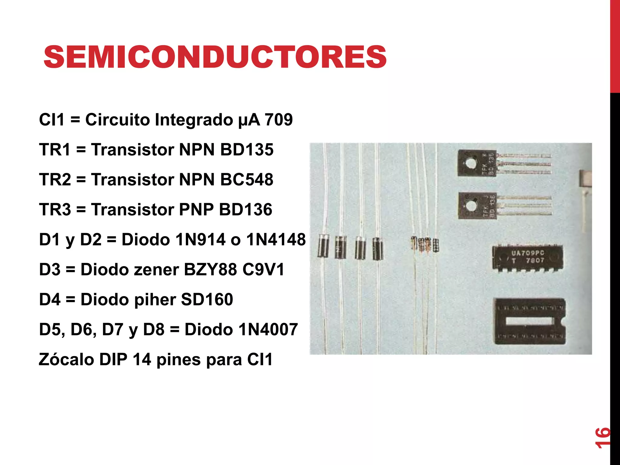 SEMICONDUCTORES
CI1 = Circuito Integrado µA 709
TR1 = Transistor NPN BD135
TR2 = Transistor NPN BC548
TR3 = Transistor PNP BD136
D1 y D2 = Diodo 1N914 o 1N4148
D3 = Diodo zener BZY88 C9V1
D4 = Diodo piher SD160
D5, D6, D7 y D8 = Diodo 1N4007
Zócalo DIP 14 pines para CI1
16
 
