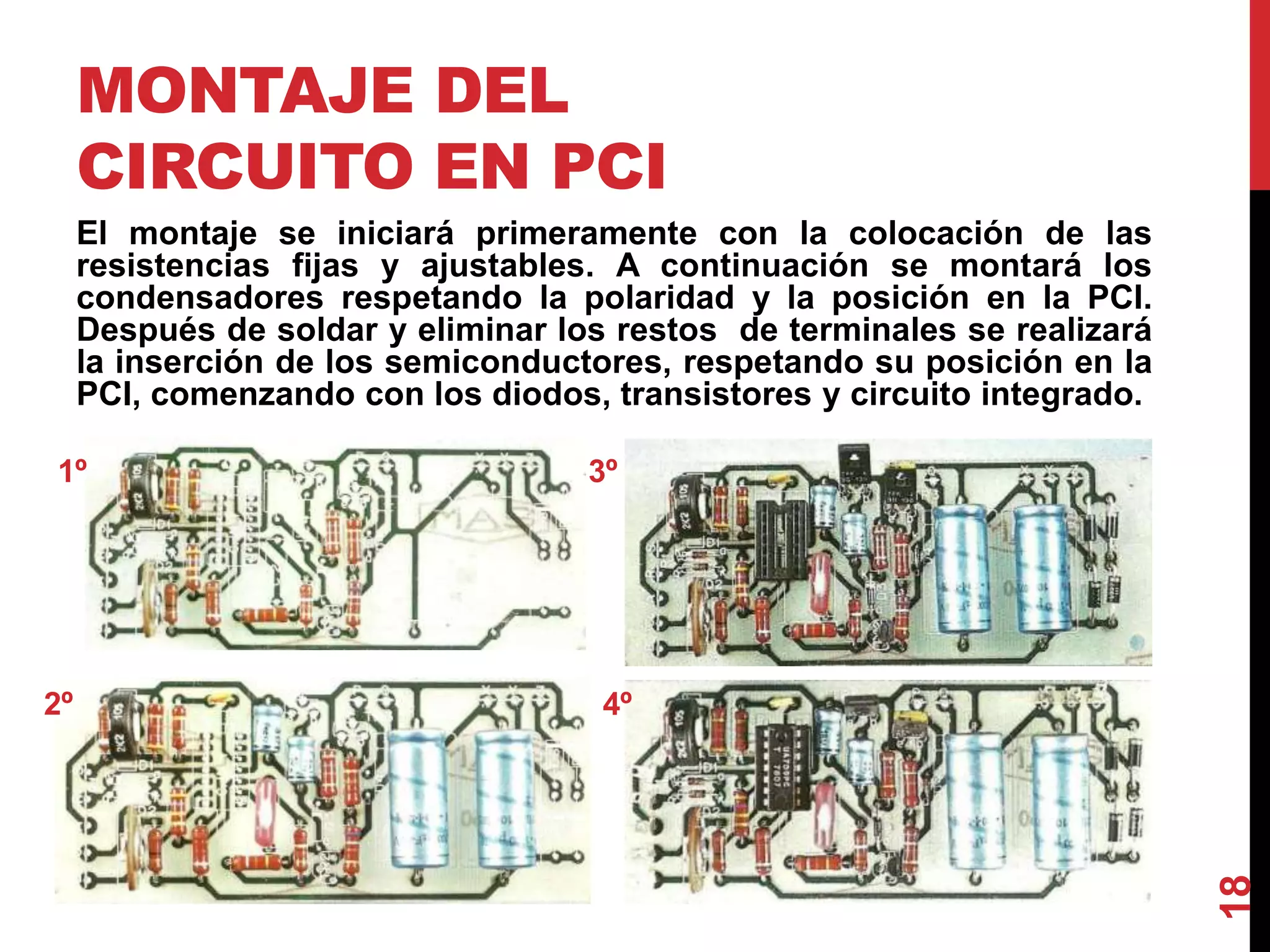 MONTAJE DEL
CIRCUITO EN PCI
El montaje se iniciará primeramente con la colocación de las
resistencias fijas y ajustables. A continuación se montará los
condensadores respetando la polaridad y la posición en la PCI.
Después de soldar y eliminar los restos de terminales se realizará
la inserción de los semiconductores, respetando su posición en la
PCI, comenzando con los diodos, transistores y circuito integrado.
18
1º
4º
3º
2º
 