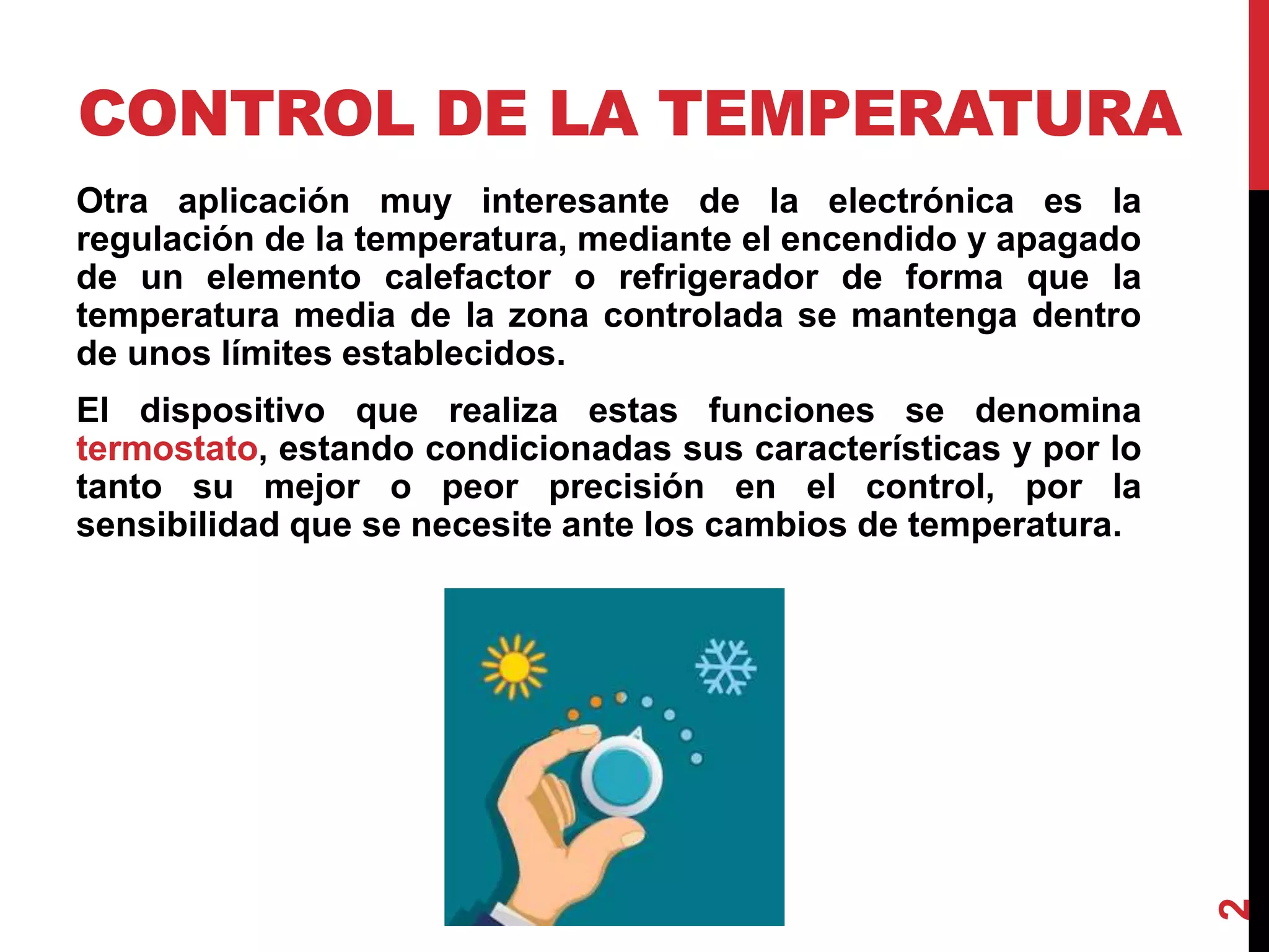 CONTROL DE LA TEMPERATURA
Otra aplicación muy interesante de la electrónica es la
regulación de la temperatura, mediante el encendido y apagado
de un elemento calefactor o refrigerador de forma que la
temperatura media de la zona controlada se mantenga dentro
de unos límites establecidos.
El dispositivo que realiza estas funciones se denomina
termostato, estando condicionadas sus características y por lo
tanto su mejor o peor precisión en el control, por la
sensibilidad que se necesite ante los cambios de temperatura.
2
 