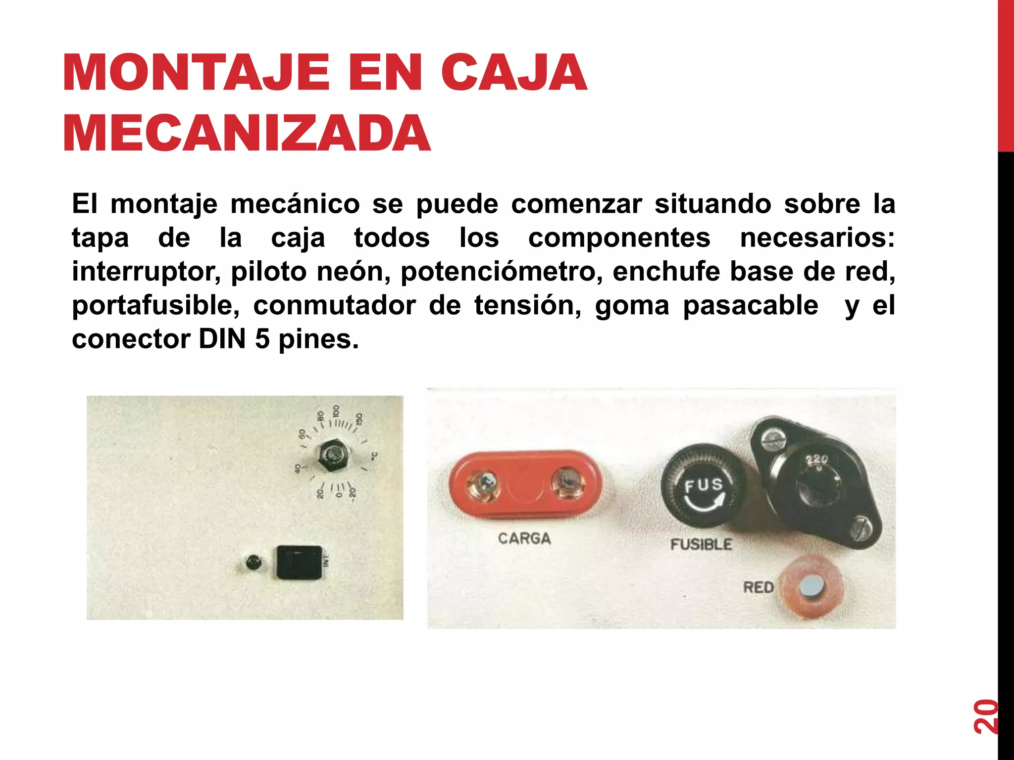 MONTAJE EN CAJA
MECANIZADA
El montaje mecánico se puede comenzar situando sobre la
tapa de la caja todos los componentes necesarios:
interruptor, piloto neón, potenciómetro, enchufe base de red,
portafusible, conmutador de tensión, goma pasacable y el
conector DIN 5 pines.
20
 