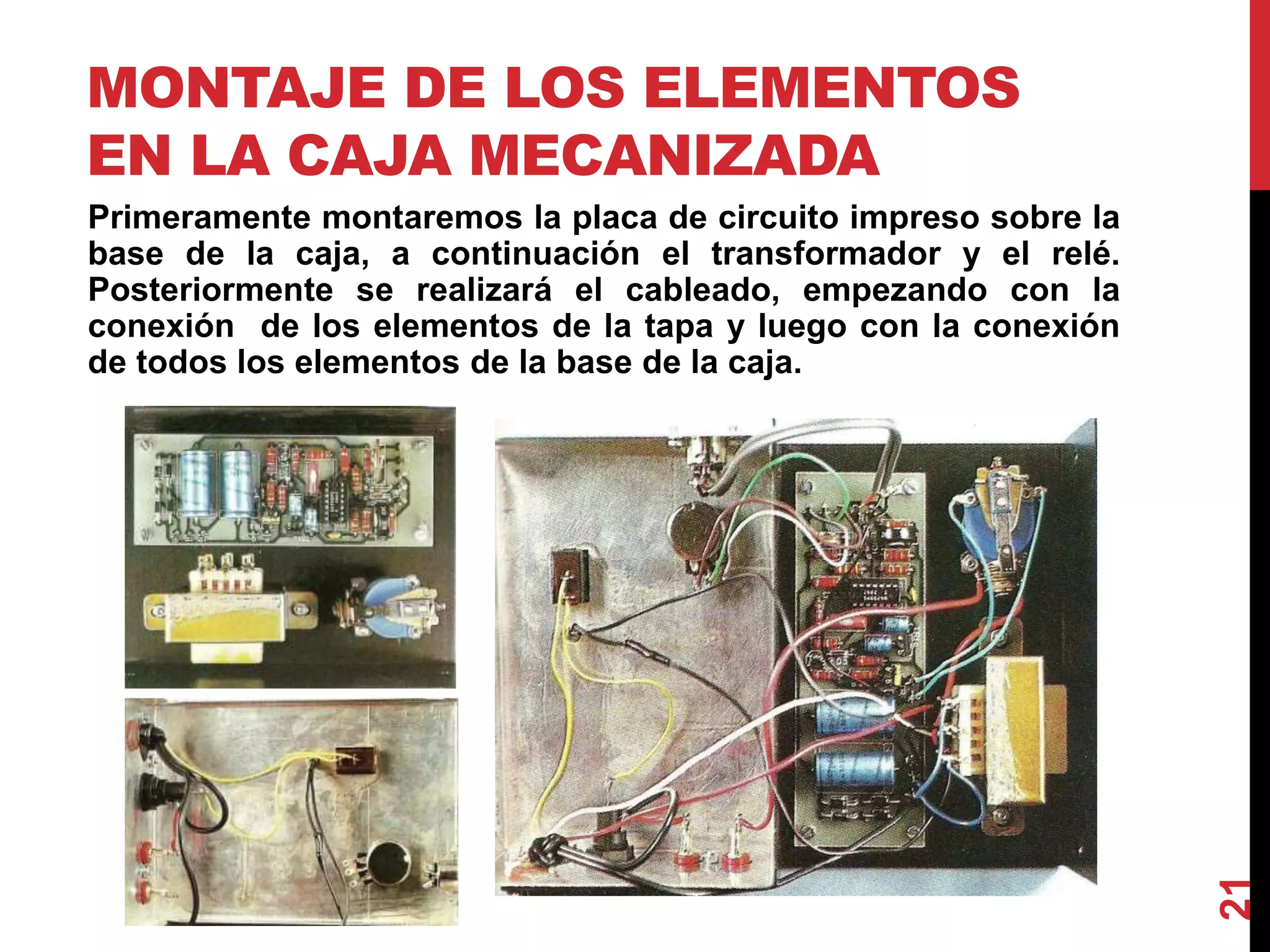 MONTAJE DE LOS ELEMENTOS
EN LA CAJA MECANIZADA
Primeramente montaremos la placa de circuito impreso sobre la
base de la caja, a continuación el transformador y el relé.
Posteriormente se realizará el cableado, empezando con la
conexión de los elementos de la tapa y luego con la conexión
de todos los elementos de la base de la caja.
21
 